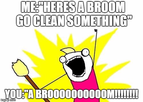 X All The Y Meme | ME:"HERES A BROOM GO CLEAN SOMETHING"; YOU:"A BROOOOOOOOOOM!!!!!!!! | image tagged in memes,x all the y | made w/ Imgflip meme maker