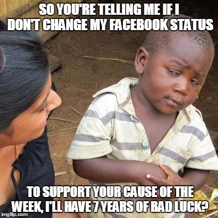 Third World Skeptical Kid Meme | SO YOU'RE TELLING ME IF I DON'T CHANGE MY FACEBOOK STATUS TO SUPPORT YOUR CAUSE OF THE WEEK, I'LL HAVE 7 YEARS OF BAD LUCK? | image tagged in memes,third world skeptical kid | made w/ Imgflip meme maker