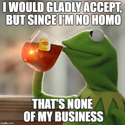 But That's None Of My Business Meme | I WOULD GLADLY ACCEPT, BUT SINCE I'M NO HOMO THAT'S NONE OF MY BUSINESS | image tagged in memes,but thats none of my business,kermit the frog | made w/ Imgflip meme maker