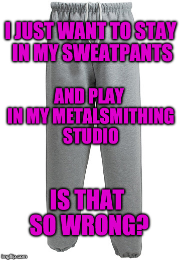 SWEATPANTS | I JUST WANT TO STAY IN MY SWEATPANTS; AND PLAY IN MY METALSMITHING STUDIO; IS THAT SO WRONG? | image tagged in sweatpants | made w/ Imgflip meme maker
