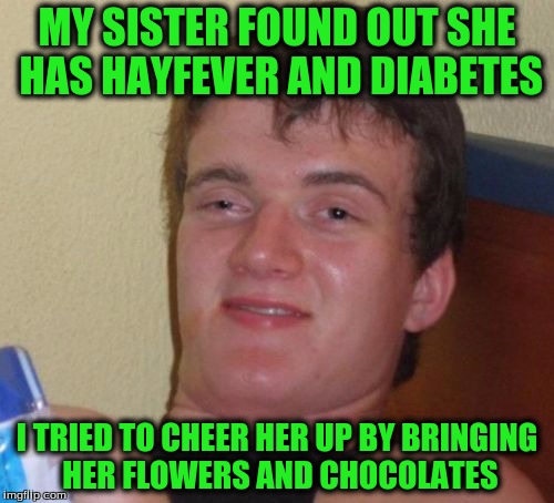10 Guy Meme | MY SISTER FOUND OUT SHE HAS HAYFEVER AND DIABETES; I TRIED TO CHEER HER UP BY BRINGING HER FLOWERS AND CHOCOLATES | image tagged in memes,10 guy | made w/ Imgflip meme maker
