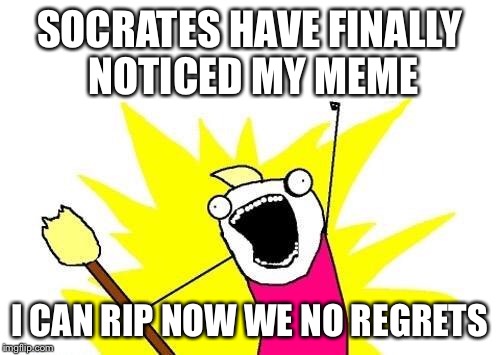 X All The Y Meme | SOCRATES HAVE FINALLY NOTICED MY MEME I CAN RIP NOW WE NO REGRETS | image tagged in memes,x all the y | made w/ Imgflip meme maker