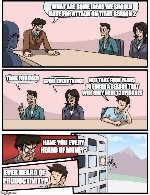 Boardroom Meeting Suggestion | WHAT ARE SOME IDEAS WE SHOULD HAVE FOR ATTACK ON TITAN SEASON 2; TAKE FOREVER; NOT TAKE FOUR YEARS TO FINISH A SEASON THAT WILL ONLY HAVE 12 EPISODES; SPOIL EVERYTHING! HAVE YOU EVERY HEARD OF MONEY? EVER HEARD OF PRODUCTIVITY? | image tagged in memes,boardroom meeting suggestion | made w/ Imgflip meme maker