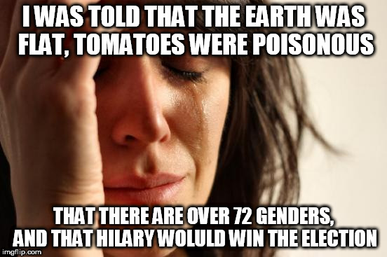 First World Problems Meme | I WAS TOLD THAT THE EARTH WAS FLAT, TOMATOES WERE POISONOUS THAT THERE ARE OVER 72 GENDERS, AND THAT HILARY WOLULD WIN THE ELECTION | image tagged in memes,first world problems | made w/ Imgflip meme maker