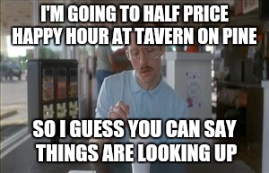 So I Guess You Can Say Things Are Getting Pretty Serious Meme | I'M GOING TO HALF PRICE HAPPY HOUR AT TAVERN ON PINE; SO I GUESS YOU CAN SAY THINGS ARE LOOKING UP | image tagged in memes,so i guess you can say things are getting pretty serious | made w/ Imgflip meme maker