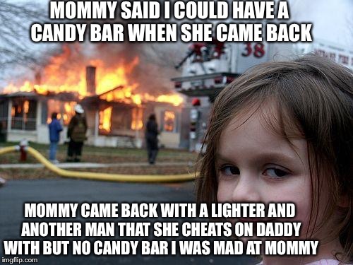 Disaster Girl | MOMMY SAID I COULD HAVE A CANDY BAR WHEN SHE CAME BACK; MOMMY CAME BACK WITH A LIGHTER AND ANOTHER MAN THAT SHE CHEATS ON DADDY WITH BUT NO CANDY BAR I WAS MAD AT MOMMY | image tagged in memes,disaster girl | made w/ Imgflip meme maker