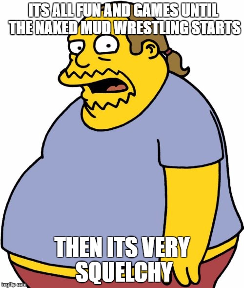 Comic Book Guy | ITS ALL FUN AND GAMES UNTIL THE NAKED MUD WRESTLING STARTS; THEN ITS VERY SQUELCHY | image tagged in memes,comic book guy | made w/ Imgflip meme maker