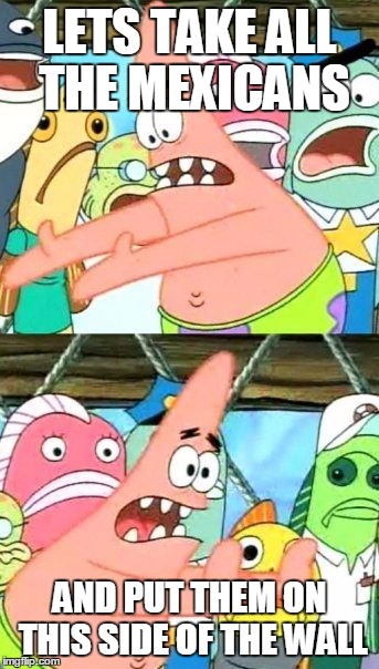 Put It Somewhere Else Patrick | LETS TAKE ALL THE MEXICANS; AND PUT THEM ON THIS SIDE OF THE WALL | image tagged in memes,put it somewhere else patrick | made w/ Imgflip meme maker