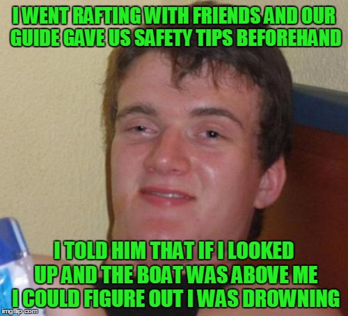 safety simplified, right? | I WENT RAFTING WITH FRIENDS AND OUR GUIDE GAVE US SAFETY TIPS BEFOREHAND; I TOLD HIM THAT IF I LOOKED UP AND THE BOAT WAS ABOVE ME I COULD FIGURE OUT I WAS DROWNING | image tagged in memes,10 guy | made w/ Imgflip meme maker