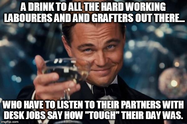 Leonardo Dicaprio Cheers Meme | A DRINK TO ALL THE HARD WORKING LABOURERS AND AND GRAFTERS OUT THERE... WHO HAVE TO LISTEN TO THEIR PARTNERS WITH DESK JOBS SAY HOW "TOUGH" THEIR DAY WAS. | image tagged in memes,leonardo dicaprio cheers | made w/ Imgflip meme maker