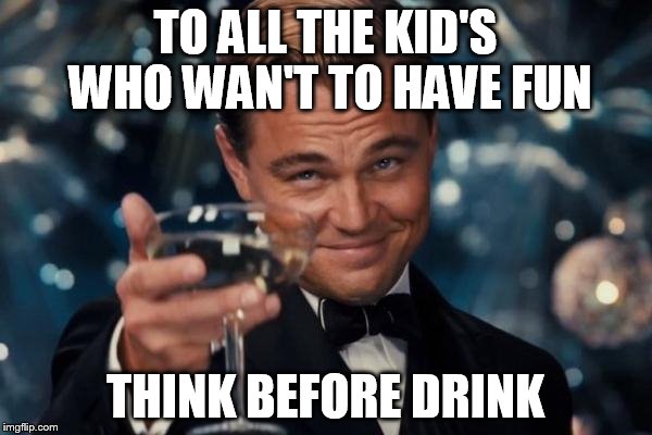 Leonardo Dicaprio Cheers | TO ALL THE KID'S WHO WAN'T TO HAVE FUN; THINK BEFORE DRINK | image tagged in memes,leonardo dicaprio cheers | made w/ Imgflip meme maker