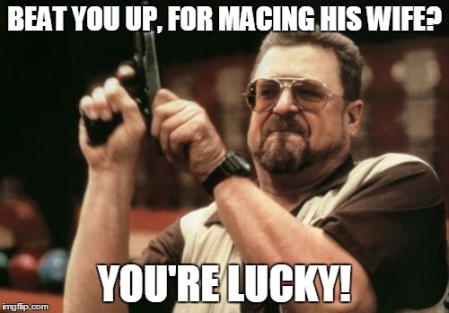 Am I The Only One Around Here Meme | BEAT YOU UP, FOR MACING HIS WIFE? YOU'RE LUCKY! | image tagged in memes,am i the only one around here | made w/ Imgflip meme maker