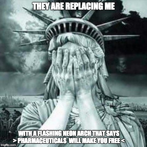 The Statue Of Liberty Weeps | THEY ARE REPLACING ME; WITH A FLASHING NEON ARCH THAT SAYS > PHARMACEUTICALS  WILL MAKE YOU FREE < | image tagged in the statue of liberty weeps | made w/ Imgflip meme maker