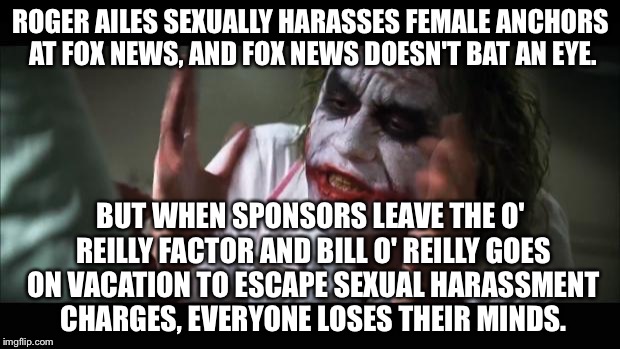 Fox News Losing Their Minds | ROGER AILES SEXUALLY HARASSES FEMALE ANCHORS AT FOX NEWS, AND FOX NEWS DOESN'T BAT AN EYE. BUT WHEN SPONSORS LEAVE THE O' REILLY FACTOR AND BILL O' REILLY GOES ON VACATION TO ESCAPE SEXUAL HARASSMENT CHARGES, EVERYONE LOSES THEIR MINDS. | image tagged in memes,and everybody loses their minds,bill o'reilly fox news,roger ailes | made w/ Imgflip meme maker