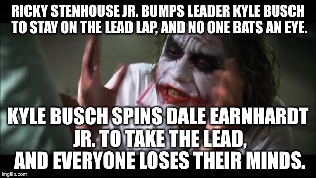 Kyle Busch Spins Dale Earnhardt Jr Everyone Loses Their Minds | RICKY STENHOUSE JR. BUMPS LEADER KYLE BUSCH TO STAY ON THE LEAD LAP, AND NO ONE BATS AN EYE. KYLE BUSCH SPINS DALE EARNHARDT JR. TO TAKE THE LEAD, AND EVERYONE LOSES THEIR MINDS. | image tagged in memes,and everybody loses their minds,dale jr,kyle busch,nascar | made w/ Imgflip meme maker