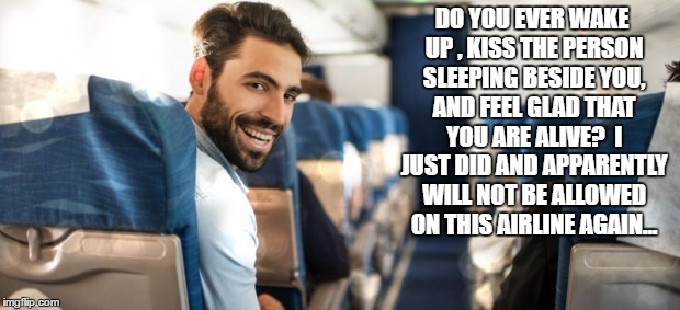 kiss | DO YOU EVER WAKE UP , KISS THE PERSON SLEEPING BESIDE YOU, AND FEEL GLAD THAT YOU ARE ALIVE?  I JUST DID AND APPARENTLY WILL NOT BE ALLOWED ON THIS AIRLINE AGAIN... | image tagged in passenger | made w/ Imgflip meme maker
