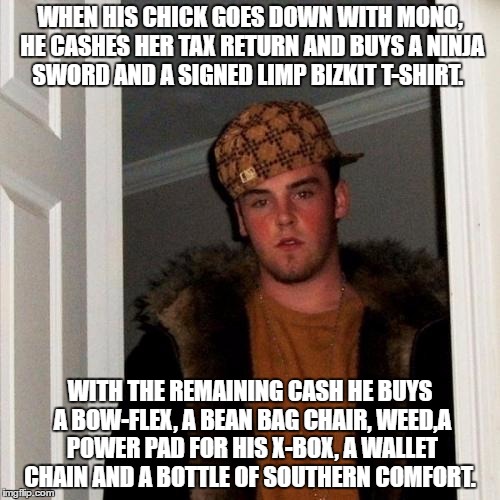 Scumbag Steve Meme | WHEN HIS CHICK GOES DOWN WITH MONO, HE CASHES HER TAX RETURN AND BUYS A NINJA SWORD AND A SIGNED LIMP BIZKIT T-SHIRT. WITH THE REMAINING CASH HE BUYS A BOW-FLEX, A BEAN BAG CHAIR, WEED,A POWER PAD FOR HIS X-BOX, A WALLET CHAIN AND A BOTTLE OF SOUTHERN COMFORT. | image tagged in memes,scumbag steve | made w/ Imgflip meme maker