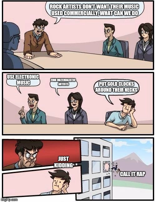 Boardroom Meeting Suggestion Meme | ROCK ARTISTS DON'T WANT THEIR MUSIC USED COMMERCIALLY, WHAT CAN WE DO; USE ELECTRONIC MUSIC; FIND MATERIALISTIC ARTISTS; PUT GOLD CLOCKS AROUND THEIR NECKS; JUST KIDDING; CALL IT RAP | image tagged in memes,boardroom meeting suggestion | made w/ Imgflip meme maker