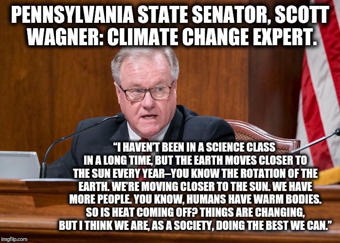 This is the closest the GOP has come to admitting climate change exists. | PENNSYLVANIA STATE SENATOR, SCOTT WAGNER: CLIMATE CHANGE EXPERT. “I HAVEN’T BEEN IN A SCIENCE CLASS IN A LONG TIME, BUT THE EARTH MOVES CLOSER TO THE SUN EVERY YEAR–YOU KNOW THE ROTATION OF THE EARTH. WE’RE MOVING CLOSER TO THE SUN. WE HAVE MORE PEOPLE. YOU KNOW, HUMANS HAVE WARM BODIES. SO IS HEAT COMING OFF? THINGS ARE CHANGING, BUT I THINK WE ARE, AS A SOCIETY, DOING THE BEST WE CAN.” | image tagged in scott wagner,climate change,science deniers | made w/ Imgflip meme maker