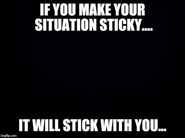 Black background | IF YOU MAKE YOUR SITUATION STICKY.... IT WILL STICK WITH YOU... | image tagged in black background | made w/ Imgflip meme maker