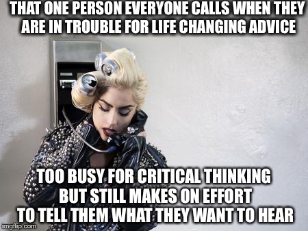 Lady Gaga Telephone | THAT ONE PERSON EVERYONE CALLS WHEN THEY ARE IN TROUBLE FOR LIFE CHANGING ADVICE; TOO BUSY FOR CRITICAL THINKING BUT STILL MAKES ON EFFORT TO TELL THEM WHAT THEY WANT TO HEAR | image tagged in lady gaga telephone | made w/ Imgflip meme maker