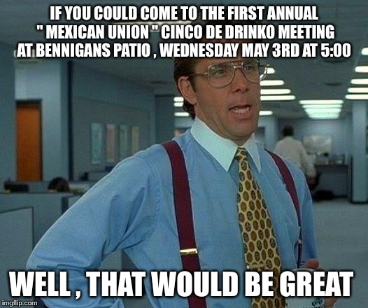 That Would Be Great Meme | IF YOU COULD COME TO THE FIRST ANNUAL " MEXICAN UNION " CINCO DE DRINKO MEETING AT BENNIGANS PATIO , WEDNESDAY MAY 3RD AT 5:00; WELL , THAT WOULD BE GREAT | image tagged in memes,that would be great | made w/ Imgflip meme maker