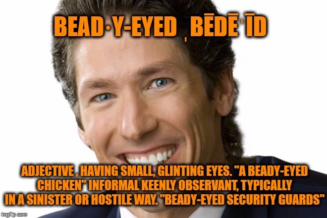 Beady Eyed Devil | BEAD·Y-EYED
ˌBĒDĒˈĪD; ADJECTIVE , HAVING SMALL, GLINTING EYES.
"A BEADY-EYED CHICKEN" INFORMAL KEENLY OBSERVANT, TYPICALLY IN A SINISTER OR HOSTILE WAY.
"BEADY-EYED SECURITY GUARDS" | image tagged in joel osteen | made w/ Imgflip meme maker