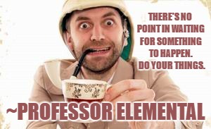 professor elemental | THERE'S NO POINT IN WAITING FOR SOMETHING TO HAPPEN.  DO YOUR THINGS. ~PROFESSOR ELEMENTAL | image tagged in professor elemental | made w/ Imgflip meme maker