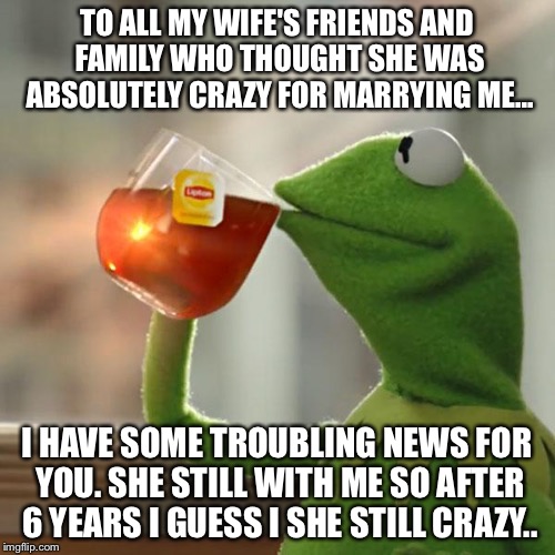 But That's None Of My Business | TO ALL MY WIFE'S FRIENDS AND FAMILY WHO THOUGHT SHE WAS ABSOLUTELY CRAZY FOR MARRYING ME... I HAVE SOME TROUBLING NEWS FOR YOU. SHE STILL WITH ME SO AFTER 6 YEARS I GUESS I SHE STILL CRAZY.. | image tagged in memes,but thats none of my business,kermit the frog | made w/ Imgflip meme maker