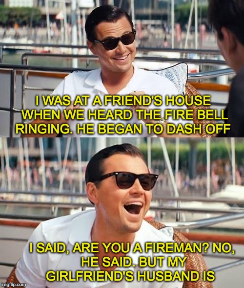Quick Response | I WAS AT A FRIEND'S HOUSE WHEN WE HEARD THE FIRE BELL RINGING. HE BEGAN TO DASH OFF; I SAID, ARE YOU A FIREMAN?
NO, HE SAID. BUT MY GIRLFRIEND'S HUSBAND IS | image tagged in memes,leonardo dicaprio wolf of wall street | made w/ Imgflip meme maker