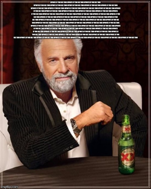The Most Interesting Man In The World Meme | UPVOTE IF YOU SEE THIS UPVOTE IF YOU SEE THIS UPVOTE IF YOU SEE THIS UPVOTE IF YOU SEE THIS UPVOTE IF YOU SEE THIS UPVOTE IF YOU SEE THIS UPVOTE IF YOU SEE THIS UPVOTE IF YOU SEE THIS UPVOTE IF YOU SEE THIS UPVOTE IF YOU SEE THIS UPVOTE IF YOU SEE THIS UPVOTE IF YOU SEE THIS UPVOTE IF YOU SEE THIS UPVOTE IF YOU SEE THIS UPVOTE IF YOU SEE THIS UPVOTE IF YOU SEE THIS UPVOTE IF YOU SEE THIS UPVOTE IF YOU SEE THIS UPVOTE IF YOU SEE THIS UPVOTE IF YOU SEE THIS UPVOTE IF YOU SEE THIS UPVOTE IF YOU SEE THIS UPVOTE IF YOU SEE THIS UPVOTE IF YOU SEE THIS UPVOTE IF YOU SEE THIS UPVOTE IF YOU SEE THIS UPVOTE IF YOU SEE THIS UPVOTE IF YOU SEE THIS UPVOTE IF YOU SEE THIS UPVOTE IF YOU SEE THIS UPVOTE IF YOU SEE THIS UPVOTE IF YOU SEE THIS UPVOTE IF YOU SEE THIS UPVOTE IF YOU SEE THIS UPVOTE IF YOU SEE THIS UPVOTE IF YOU SEE THIS UPVOTE IF YOU SEE THIS UPVOTE IF YOU SEE THIS UPVOTE IF YOU SEE THIS UPVOTE IF YOU SEE THIS UPVOTE IF YOU SEE THIS UPVOTE IF YOU SEE THIS UPVOTE IF YOU SEE THIS UPVOTE IF YOU SEE THIS UPVOTE IF YOU SEE THIS UPVOTE IF YOU SEE THIS UPVOTE IF YOU SEE THIS UPVOTE IF YOU SEE THIS UPVOTE IF YOU SEE THIS UPVOTE IF YOU SEE THIS UPVOTE IF YOU SEE THIS UPVOTE IF YOU SEE THIS UPVOTE IF YOU SEE THIS UPVOTE IF YOU SEE THIS UPVOTE IF YOU SEE THIS UPVOTE IF YOU SEE THIS UPVOTE IF YOU SEE THIS UPVOTE IF YOU SEE THIS UPVOTE IF YOU SEE THIS UPVOTE IF YOU SEE THIS UPVOTE IF YOU SEE THIS UPVOTE IF YOU SEE THIS UPVOTE IF YOU SEE THIS UPVOTE IF YOU SEE THIS UPVOTE IF YOU SEE THIS UPVOTE IF YOU SEE THIS UPVOTE IF YOU SEE THIS | image tagged in memes,the most interesting man in the world | made w/ Imgflip meme maker