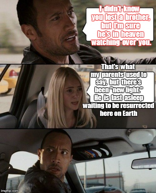 The Rock Driving | I  didn't  know  you  lost  a  brother,  but  I'm  sure  he's  in  heaven   watching  over  you. That's  what my  parents  used to say,  but  there's been "new light." He  is  fast  asleep waiting to be resurrected here on Earth | image tagged in memes,the rock driving | made w/ Imgflip meme maker