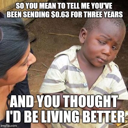 Third World Skeptical Kid | SO YOU MEAN TO TELL ME YOU'VE BEEN SENDING $0.63 FOR THREE YEARS; AND YOU THOUGHT I'D BE LIVING BETTER | image tagged in memes,third world skeptical kid | made w/ Imgflip meme maker