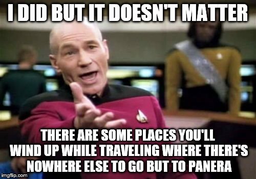 Picard Wtf Meme | I DID BUT IT DOESN'T MATTER THERE ARE SOME PLACES YOU'LL WIND UP WHILE TRAVELING WHERE THERE'S NOWHERE ELSE TO GO BUT TO PANERA | image tagged in memes,picard wtf | made w/ Imgflip meme maker