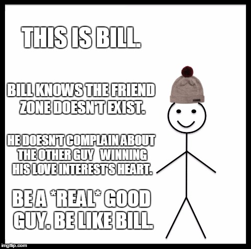 Be Like Bill Meme | THIS IS BILL. BILL KNOWS THE FRIEND ZONE DOESN'T EXIST. HE DOESN'T COMPLAIN ABOUT THE OTHER GUY 
 WINNING HIS LOVE INTEREST'S HEART. BE A *REAL* GOOD GUY. BE LIKE BILL. | image tagged in memes,be like bill | made w/ Imgflip meme maker