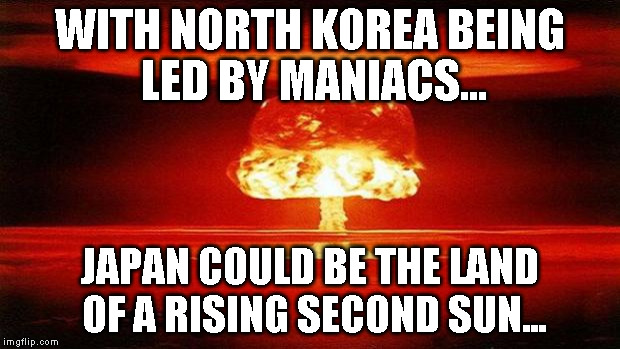 Atomic Bomb | WITH NORTH KOREA BEING LED BY MANIACS... JAPAN COULD BE THE LAND OF A RISING SECOND SUN... | image tagged in atomic bomb | made w/ Imgflip meme maker