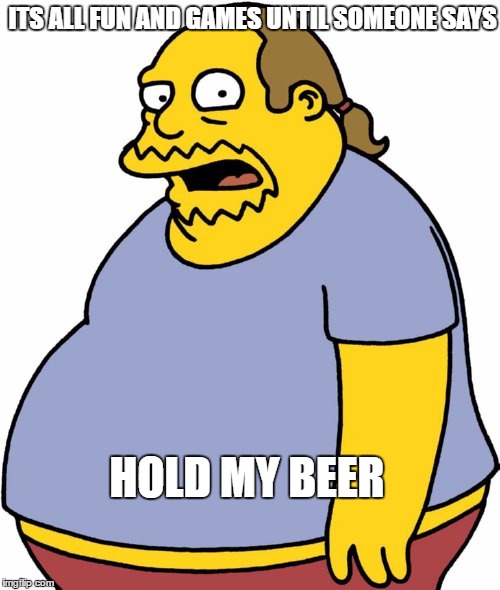 Comic Book Guy | ITS ALL FUN AND GAMES UNTIL SOMEONE SAYS; HOLD MY BEER | image tagged in memes,comic book guy | made w/ Imgflip meme maker