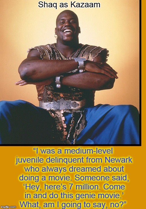 Shaquille O'Neal...and you can quote me | Shaq as Kazaam; “I was a medium-level juvenile delinquent from Newark who always dreamed about doing a movie. Someone said, ‘Hey, here’s 7 million. Come in and do this genie movie.’  What, am I going to say, no?” | image tagged in shaquille o'neal,vince vance,kazaam,shaq meme,shaq,genie | made w/ Imgflip meme maker