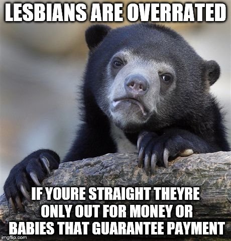 Confession Bear Meme | LESBIANS ARE OVERRATED IF YOURE STRAIGHT THEYRE ONLY OUT FOR MONEY OR BABIES THAT GUARANTEE PAYMENT | image tagged in memes,confession bear | made w/ Imgflip meme maker