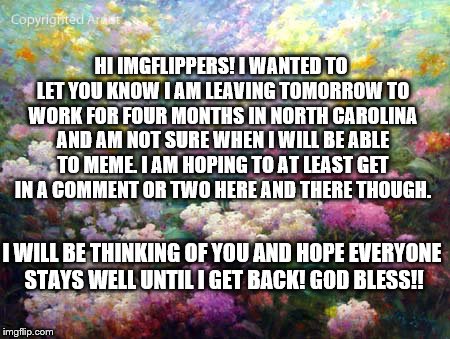 I won't be gone for long :) | HI IMGFLIPPERS! I WANTED TO LET YOU KNOW I AM LEAVING TOMORROW TO WORK FOR FOUR MONTHS IN NORTH CAROLINA AND AM NOT SURE WHEN I WILL BE ABLE TO MEME. I AM HOPING TO AT LEAST GET IN A COMMENT OR TWO HERE AND THERE THOUGH. I WILL BE THINKING OF YOU AND HOPE EVERYONE STAYS WELL UNTIL I GET BACK! GOD BLESS!! | image tagged in flowers | made w/ Imgflip meme maker