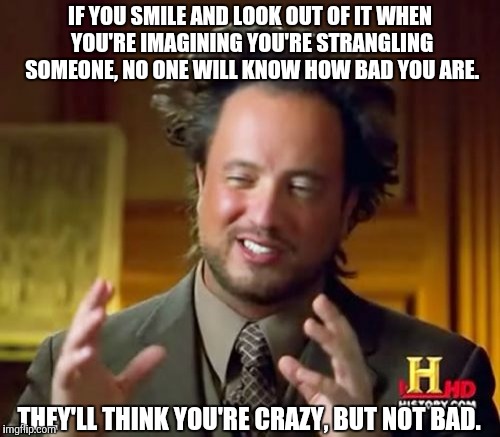 Ancient Aliens | IF YOU SMILE AND LOOK OUT OF IT WHEN YOU'RE IMAGINING YOU'RE STRANGLING SOMEONE, NO ONE WILL KNOW HOW BAD YOU ARE. THEY'LL THINK YOU'RE CRAZY, BUT NOT BAD. | image tagged in memes,ancient aliens | made w/ Imgflip meme maker