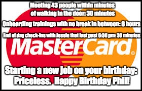 Mastercard | Meeting 43 people within minutes of walking in the door: 30 minutes; Onboarding trainings with no break in between: 6 hours; End of day check-ins with Jessie that last past 6:30 pm: 30 minutes; Starting a new job on your birthday: Priceless.  Happy Birthday Phil! | image tagged in mastercard | made w/ Imgflip meme maker