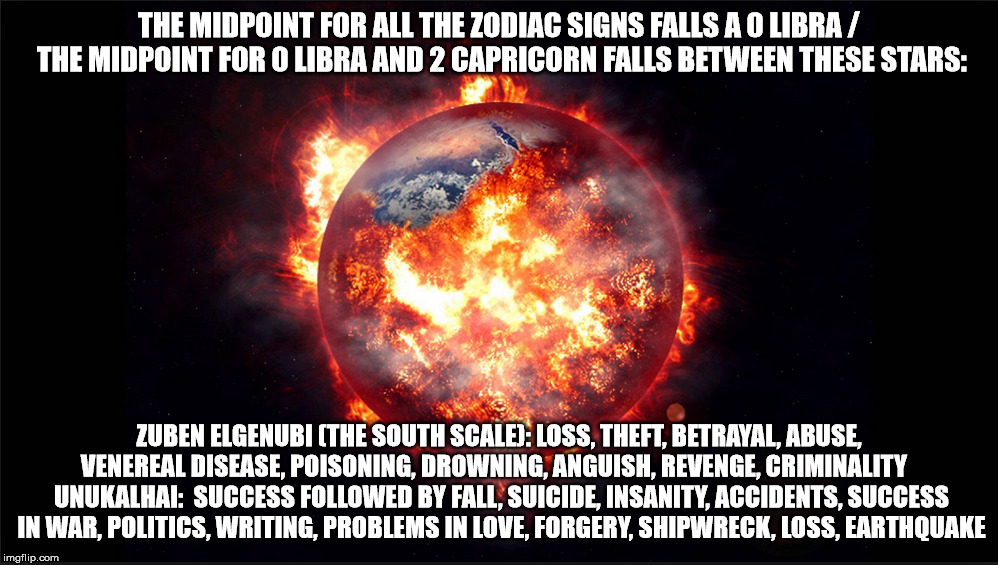 THE MIDPOINT FOR ALL THE ZODIAC SIGNS FALLS A 0 LIBRA / THE MIDPOINT FOR 0 LIBRA AND 2 CAPRICORN FALLS BETWEEN THESE STARS:; ZUBEN ELGENUBI (THE SOUTH SCALE): LOSS, THEFT, BETRAYAL, ABUSE, VENEREAL DISEASE, POISONING, DROWNING, ANGUISH, REVENGE, CRIMINALITY    UNUKALHAI: 	SUCCESS FOLLOWED BY FALL, SUICIDE, INSANITY, ACCIDENTS, SUCCESS IN WAR, POLITICS, WRITING, PROBLEMS IN LOVE, FORGERY, SHIPWRECK, LOSS, EARTHQUAKE | made w/ Imgflip meme maker