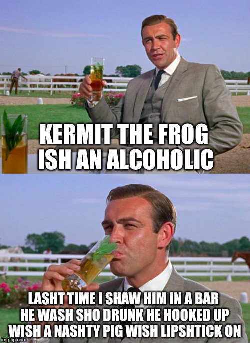 Sean Connery > Kermit | KERMIT THE FROG ISH AN ALCOHOLIC; LASHT TIME I SHAW HIM IN A BAR HE WASH SHO DRUNK HE HOOKED UP WISH A NASHTY PIG WISH LIPSHTICK ON | image tagged in sean connery  kermit,memes,funny | made w/ Imgflip meme maker