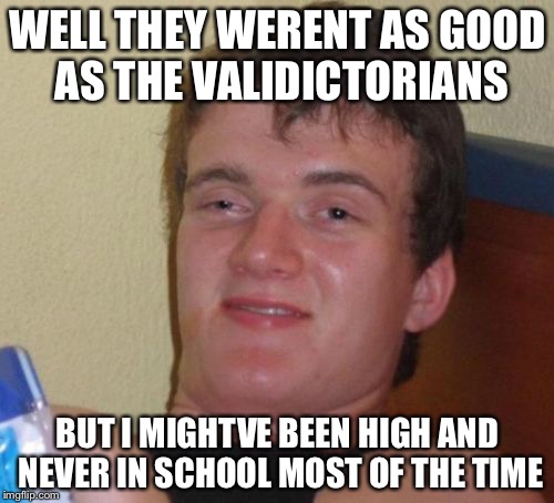 10 Guy Meme | WELL THEY WERENT AS GOOD AS THE VALIDICTORIANS BUT I MIGHTVE BEEN HIGH AND NEVER IN SCHOOL MOST OF THE TIME | image tagged in memes,10 guy | made w/ Imgflip meme maker