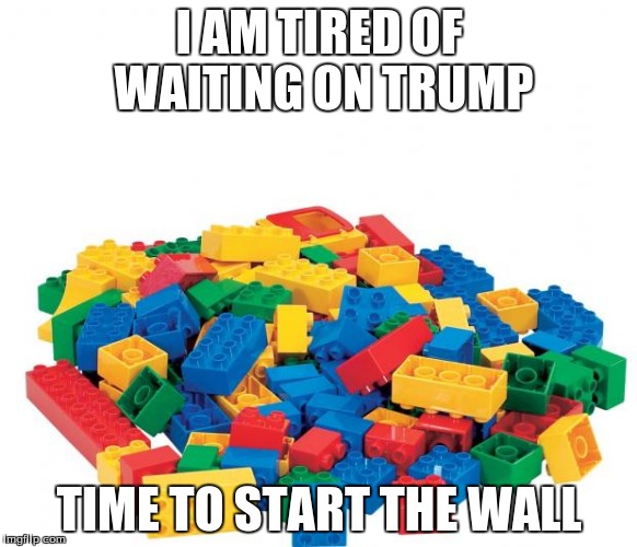 Lego | I AM TIRED OF WAITING ON TRUMP; TIME TO START THE WALL | image tagged in lego | made w/ Imgflip meme maker