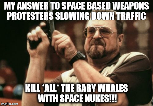 Am I The Only One Around Here Meme | MY ANSWER TO SPACE BASED WEAPONS PROTESTERS SLOWING DOWN TRAFFIC; KILL *ALL* THE BABY WHALES WITH SPACE NUKES!!! | image tagged in memes,am i the only one around here | made w/ Imgflip meme maker