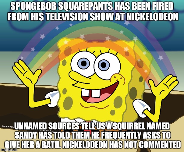 Well. He is a sponge. | SPONGEBOB SQUAREPANTS HAS BEEN FIRED FROM HIS TELEVISION SHOW AT NICKELODEON; UNNAMED SOURCES TELL US A SQUIRREL NAMED SANDY HAS TOLD THEM HE FREQUENTLY ASKS TO GIVE HER A BATH. NICKELODEON HAS NOT COMMENTED | image tagged in spongebob squarepants | made w/ Imgflip meme maker