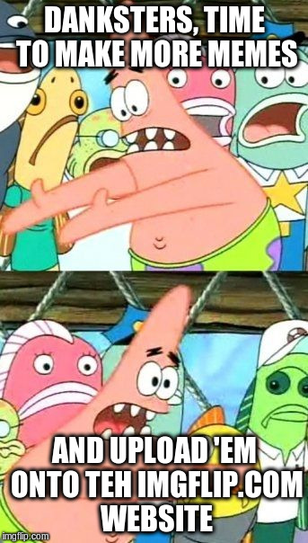 Put It Somewhere Else Patrick | DANKSTERS, TIME TO MAKE MORE MEMES; AND UPLOAD 'EM ONTO TEH IMGFLIP.COM WEBSITE | image tagged in memes,put it somewhere else patrick | made w/ Imgflip meme maker