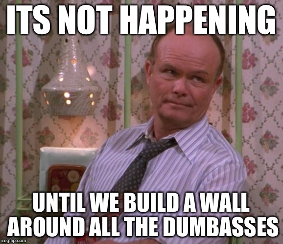 ITS NOT HAPPENING UNTIL WE BUILD A WALL AROUND ALL THE DUMBASSES | made w/ Imgflip meme maker